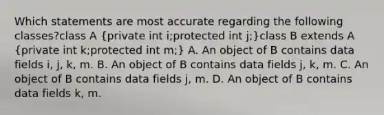 Which statements are most accurate regarding the following classes?class A (private int i;protected int j;)class B extends A (private int k;protected int m;) A. An object of B contains data fields i, j, k, m. B. An object of B contains data fields j, k, m. C. An object of B contains data fields j, m. D. An object of B contains data fields k, m.