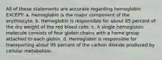 All of these statements are accurate regarding hemoglobin EXCEPT: a. Hemoglobin is the major component of the erythrocyte. b. Hemoglobin is responsible for about 85 percent of the dry weight of the red blood cells. c. A single hemoglobin molecule consists of four globin chains with a heme group attached to each globin. d. Hemoglobin is responsible for transporting about 95 percent of the carbon dioxide produced by cellular metabolism.