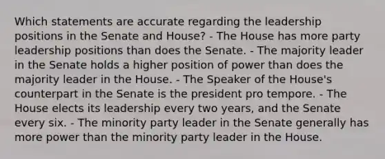 Which statements are accurate regarding the leadership positions in the Senate and House? - The House has more party leadership positions than does the Senate. - The majority leader in the Senate holds a higher position of power than does the majority leader in the House. - The Speaker of the House's counterpart in the Senate is the president pro tempore. - The House elects its leadership every two years, and the Senate every six. - The minority party leader in the Senate generally has more power than the minority party leader in the House.