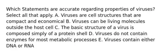 Which Statements are accurate regarding properties of viruses? Select all that apply. A. Viruses are cell structures that are compact and economical B. Viruses can be living molecules outside the host cell C. The basic structure of a virus is composed simply of a protein shell D. Viruses do not contain enzymes for most metabolic processes E. Viruses contain either DNA or RNA