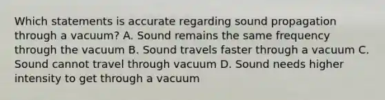 Which statements is accurate regarding sound propagation through a vacuum? A. Sound remains the same frequency through the vacuum B. Sound travels faster through a vacuum C. Sound cannot travel through vacuum D. Sound needs higher intensity to get through a vacuum