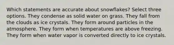 Which statements are accurate about snowflakes? Select three options. They condense as solid water on grass. They fall from the clouds as ice crystals. They form around particles in the atmosphere. They form when temperatures are above freezing. They form when water vapor is converted directly to ice crystals.