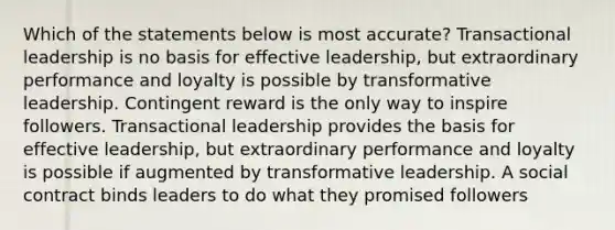 Which of the statements below is most accurate? Transactional leadership is no basis for effective leadership, but extraordinary performance and loyalty is possible by transformative leadership. Contingent reward is the only way to inspire followers. Transactional leadership provides the basis for effective leadership, but extraordinary performance and loyalty is possible if augmented by transformative leadership. A social contract binds leaders to do what they promised followers