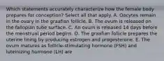 Which statements accurately characterize how the female body prepares for conception? Select all that apply. A. Oocytes remain in the ovary in the graafian follicle. B. The ovum is released on the fallopian tube surface. C. An ovum is released 14 days before the menstrual period begins. D. The graafian follicle prepares the uterine lining by producing estrogen and progesterone. E. The ovum matures as follicle-stimulating hormone (FSH) and luteinizing hormone (LH) are