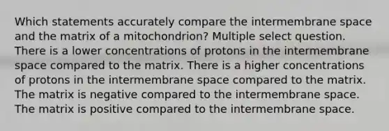 Which statements accurately compare the intermembrane space and the matrix of a mitochondrion? Multiple select question. There is a lower concentrations of protons in the intermembrane space compared to the matrix. There is a higher concentrations of protons in the intermembrane space compared to the matrix. The matrix is negative compared to the intermembrane space. The matrix is positive compared to the intermembrane space.