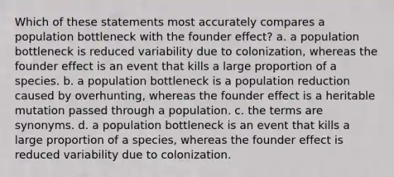 Which of these statements most accurately compares a population bottleneck with the founder effect? a. a population bottleneck is reduced variability due to colonization, whereas the founder effect is an event that kills a large proportion of a species. b. a population bottleneck is a population reduction caused by overhunting, whereas the founder effect is a heritable mutation passed through a population. c. the terms are synonyms. d. a population bottleneck is an event that kills a large proportion of a species, whereas the founder effect is reduced variability due to colonization.