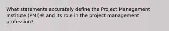 What statements accurately define the Project Management Institute (PMI)® and its role in the project management profession?