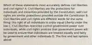 Which of these statements most accurately defines civil liberties and civil rights? A. Civil liberties are the protections for individuals and minorities provided by the Constitution, well civil rights are similar protections provided outside the Constitution B. Civil liberties and civil rights are different words for the same thing: the right of all individuals to enjoy equal Liberty under the law C. Civil liberties restricted control government power over individuals, while civil rights promise that government power will be used to ensure that individuals are treated equally and fairly by government and other individuals D. The first and last options above