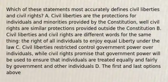 Which of these statements most accurately defines civil liberties and civil rights? A. Civil liberties are the protections for individuals and minorities provided by the Constitution, well civil rights are similar protections provided outside the Constitution B. Civil liberties and civil rights are different words for the same thing: the right of all individuals to enjoy equal Liberty under the law C. Civil liberties restricted control government power over individuals, while civil rights promise that government power will be used to ensure that individuals are treated equally and fairly by government and other individuals D. The first and last options above