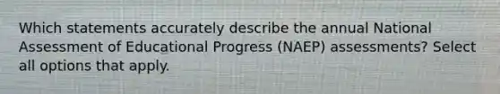 Which statements accurately describe the annual National Assessment of Educational Progress (NAEP) assessments? Select all options that apply.