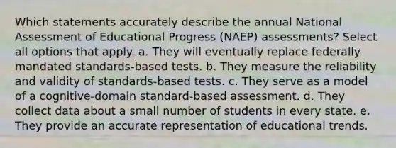 Which statements accurately describe the annual National Assessment of Educational Progress (NAEP) assessments? Select all options that apply. a. They will eventually replace federally mandated standards-based tests. b. They measure the reliability and validity of standards-based tests. c. They serve as a model of a cognitive-domain standard-based assessment. d. They collect data about a small number of students in every state. e. They provide an accurate representation of educational trends.