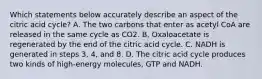 Which statements below accurately describe an aspect of the citric acid cycle? A. The two carbons that enter as acetyl CoA are released in the same cycle as CO2. B. Oxaloacetate is regenerated by the end of the citric acid cycle. C. NADH is generated in steps 3, 4, and 8. D. The citric acid cycle produces two kinds of high-energy molecules, GTP and NADH.