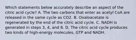 Which statements below accurately describe an aspect of the citric acid cycle? A. The two carbons that enter as acetyl CoA are released in the same cycle as CO2. B. Oxaloacetate is regenerated by the end of the citric acid cycle. C. NADH is generated in steps 3, 4, and 8. D. The citric acid cycle produces two kinds of high-energy molecules, GTP and NADH.