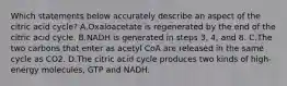 Which statements below accurately describe an aspect of the citric acid cycle? A.Oxaloacetate is regenerated by the end of the citric acid cycle. B.NADH is generated in steps 3, 4, and 8. C.The two carbons that enter as acetyl CoA are released in the same cycle as CO2. D.The citric acid cycle produces two kinds of high-energy molecules, GTP and NADH.