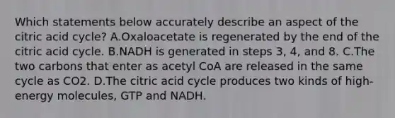 Which statements below accurately describe an aspect of the citric acid cycle? A.Oxaloacetate is regenerated by the end of the citric acid cycle. B.NADH is generated in steps 3, 4, and 8. C.The two carbons that enter as acetyl CoA are released in the same cycle as CO2. D.The citric acid cycle produces two kinds of high-energy molecules, GTP and NADH.