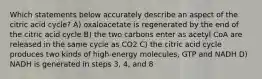 Which statements below accurately describe an aspect of the citric acid cycle? A) oxaloacetate is regenerated by the end of the citric acid cycle B) the two carbons enter as acetyl CoA are released in the same cycle as CO2 C) the citric acid cycle produces two kinds of high-energy molecules, GTP and NADH D) NADH is generated in steps 3, 4, and 8