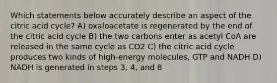 Which statements below accurately describe an aspect of the citric acid cycle? A) oxaloacetate is regenerated by the end of the citric acid cycle B) the two carbons enter as acetyl CoA are released in the same cycle as CO2 C) the citric acid cycle produces two kinds of high-energy molecules, GTP and NADH D) NADH is generated in steps 3, 4, and 8