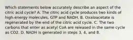 Which statements below accurately describe an aspect of the citric acid cycle? A. The citric acid cycle produces two kinds of high-energy molecules, GTP and NADH. B. Oxaloacetate is regenerated by the end of the citric acid cycle. C. The two carbons that enter as acetyl CoA are released in the same cycle as CO2. D. NADH is generated in steps 3, 4, and 8.