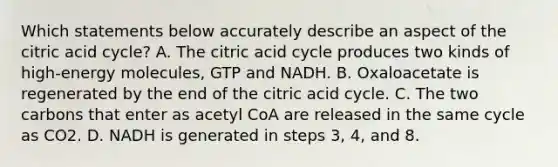 Which statements below accurately describe an aspect of the citric acid cycle? A. The citric acid cycle produces two kinds of high-energy molecules, GTP and NADH. B. Oxaloacetate is regenerated by the end of the citric acid cycle. C. The two carbons that enter as acetyl CoA are released in the same cycle as CO2. D. NADH is generated in steps 3, 4, and 8.