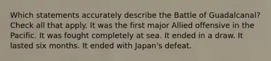 Which statements accurately describe the Battle of Guadalcanal? Check all that apply. It was the first major Allied offensive in the Pacific. It was fought completely at sea. It ended in a draw. It lasted six months. It ended with Japan's defeat.