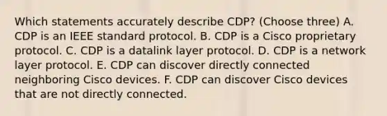 Which statements accurately describe CDP? (Choose three) A. CDP is an IEEE standard protocol. B. CDP is a Cisco proprietary protocol. C. CDP is a datalink layer protocol. D. CDP is a network layer protocol. E. CDP can discover directly connected neighboring Cisco devices. F. CDP can discover Cisco devices that are not directly connected.