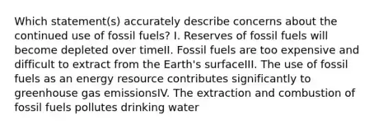 Which statement(s) accurately describe concerns about the continued use of fossil fuels? I. Reserves of fossil fuels will become depleted over timeII. Fossil fuels are too expensive and difficult to extract from the Earth's surfaceIII. The use of fossil fuels as an energy resource contributes significantly to greenhouse gas emissionsIV. The extraction and combustion of fossil fuels pollutes drinking water