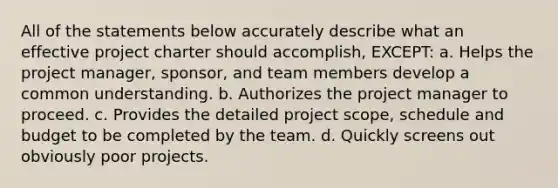 All of the statements below accurately describe what an effective project charter should accomplish, EXCEPT: a. Helps the project manager, sponsor, and team members develop a common understanding. b. Authorizes the project manager to proceed. c. Provides the detailed project scope, schedule and budget to be completed by the team. d. Quickly screens out obviously poor projects.