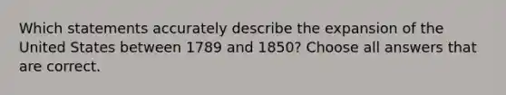 Which statements accurately describe the expansion of the United States between 1789 and 1850? Choose all answers that are correct.