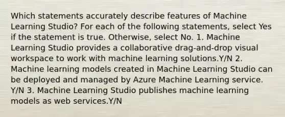 Which statements accurately describe features of Machine Learning Studio? For each of the following statements, select Yes if the statement is true. Otherwise, select No. 1. Machine Learning Studio provides a collaborative drag-and-drop visual workspace to work with machine learning solutions.Y/N 2. Machine learning models created in Machine Learning Studio can be deployed and managed by Azure Machine Learning service. Y/N 3. Machine Learning Studio publishes machine learning models as web services.Y/N