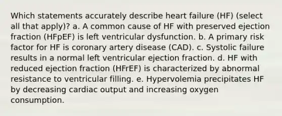 Which statements accurately describe heart failure (HF) (select all that apply)? a. A common cause of HF with preserved ejection fraction (HFpEF) is left ventricular dysfunction. b. A primary risk factor for HF is coronary artery disease (CAD). c. Systolic failure results in a normal left ventricular ejection fraction. d. HF with reduced ejection fraction (HFrEF) is characterized by abnormal resistance to ventricular filling. e. Hypervolemia precipitates HF by decreasing <a href='https://www.questionai.com/knowledge/kyxUJGvw35-cardiac-output' class='anchor-knowledge'>cardiac output</a> and increasing oxygen consumption.