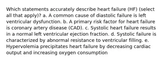 Which statements accurately describe heart failure (HF) (select all that apply)? a. A common cause of diastolic failure is left ventricular dysfunction. b. A primary risk factor for heart failure is coronary artery disease (CAD). c. Systolic heart failure results in a normal left ventricular ejection fraction. d. Systolic failure is characterized by abnormal resistance to ventricular filling. e. Hypervolemia precipitates heart failure by decreasing cardiac output and increasing oxygen consumption