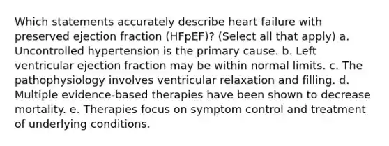 Which statements accurately describe heart failure with preserved ejection fraction (HFpEF)? (Select all that apply) a. Uncontrolled hypertension is the primary cause. b. Left ventricular ejection fraction may be within normal limits. c. The pathophysiology involves ventricular relaxation and filling. d. Multiple evidence-based therapies have been shown to decrease mortality. e. Therapies focus on symptom control and treatment of underlying conditions.