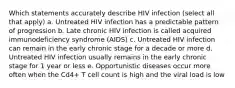 Which statements accurately describe HIV infection (select all that apply) a. Untreated HIV infection has a predictable pattern of progression b. Late chronic HIV infection is called acquired immunodeficiency syndrome (AIDS) c. Untreated HIV infection can remain in the early chronic stage for a decade or more d. Untreated HIV infection usually remains in the early chronic stage for 1 year or less e. Opportunistic diseases occur more often when the Cd4+ T cell count is high and the viral load is low