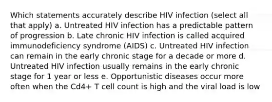 Which statements accurately describe HIV infection (select all that apply) a. Untreated HIV infection has a predictable pattern of progression b. Late chronic HIV infection is called acquired immunodeficiency syndrome (AIDS) c. Untreated HIV infection can remain in the early chronic stage for a decade or more d. Untreated HIV infection usually remains in the early chronic stage for 1 year or less e. Opportunistic diseases occur more often when the Cd4+ T cell count is high and the viral load is low