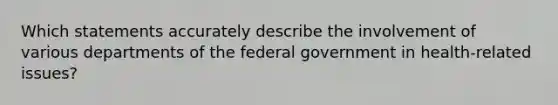 Which statements accurately describe the involvement of various departments of the federal government in health-related issues?