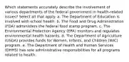 Which statements accurately describe the involvement of various departments of the federal government in health-related issues? Select all that apply. a. The Department of Education is involved with school health. b. The Food and Drug Administration (FDA) administers the federal food stamp program. c. The Environmental Protection Agency (EPA) monitors and regulates environmental health hazards. d. The Department of Agriculture (USDA) provides funds for Women, Infants, and Children (WIC) program. e. The Department of Health and Human Services (DHHS) has sole administrative responsibilities for all programs related to health.