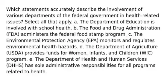 Which statements accurately describe the involvement of various departments of the federal government in health-related issues? Select all that apply. a. The Department of Education is involved with school health. b. The Food and Drug Administration (FDA) administers the federal food stamp program. c. The Environmental Protection Agency (EPA) monitors and regulates environmental health hazards. d. The Department of Agriculture (USDA) provides funds for Women, Infants, and Children (WIC) program. e. The Department of Health and Human Services (DHHS) has sole administrative responsibilities for all programs related to health.