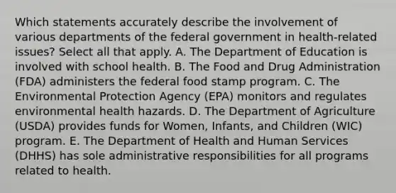 Which statements accurately describe the involvement of various departments of the federal government in health-related issues? Select all that apply. A. The Department of Education is involved with school health. B. The Food and Drug Administration (FDA) administers the federal food stamp program. C. The Environmental Protection Agency (EPA) monitors and regulates environmental health hazards. D. The Department of Agriculture (USDA) provides funds for Women, Infants, and Children (WIC) program. E. The Department of Health and Human Services (DHHS) has sole administrative responsibilities for all programs related to health.