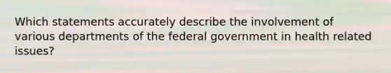 Which statements accurately describe the involvement of various departments of the federal government in health related issues?