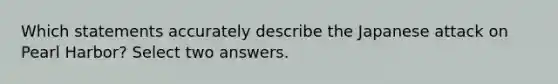 Which statements accurately describe the Japanese attack on Pearl Harbor? Select two answers.