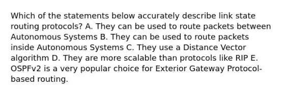 Which of the statements below accurately describe link state routing protocols? A. They can be used to route packets between Autonomous Systems B. They can be used to route packets inside Autonomous Systems C. They use a Distance Vector algorithm D. They are more scalable than protocols like RIP E. OSPFv2 is a very popular choice for Exterior Gateway Protocol-based routing.