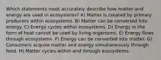 Which statements most accurately describe how matter and energy are used in ecosystems? A) Matter is created by primary producers within ecosystems. B) Matter can be converted into energy. C) Energy cycles within ecosystems. D) Energy in the form of heat cannot be used by living organisms. E) Energy flows through ecosystems. F) Energy can be converted into matter. G) Consumers acquire matter and energy simultaneously through food. H) Matter cycles within and through ecosystems.