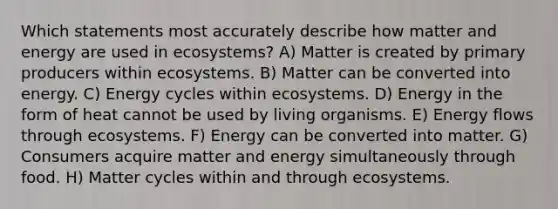 Which statements most accurately describe how matter and energy are used in ecosystems? A) Matter is created by <a href='https://www.questionai.com/knowledge/kJXIKnnboC-primary-producers' class='anchor-knowledge'>primary producers</a> within ecosystems. B) Matter can be converted into energy. C) Energy cycles within ecosystems. D) Energy in the form of heat cannot be used by living organisms. E) Energy flows through ecosystems. F) Energy can be converted into matter. G) Consumers acquire matter and energy simultaneously through food. H) Matter cycles within and through ecosystems.