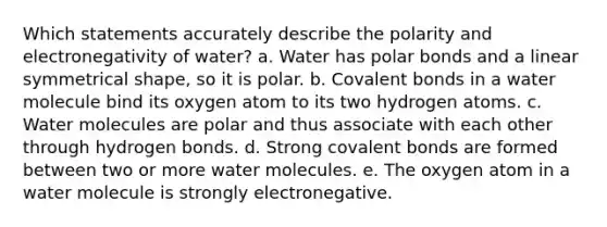 Which statements accurately describe the polarity and electronegativity of water? a. Water has <a href='https://www.questionai.com/knowledge/kWOlITLOQ0-polar-bonds' class='anchor-knowledge'>polar bonds</a> and a linear symmetrical shape, so it is polar. b. <a href='https://www.questionai.com/knowledge/kWply8IKUM-covalent-bonds' class='anchor-knowledge'>covalent bonds</a> in a water molecule bind its oxygen atom to its two hydrogen atoms. c. Water molecules are polar and thus associate with each other through hydrogen bonds. d. Strong covalent bonds are formed between two or more water molecules. e. The oxygen atom in a water molecule is strongly electronegative.