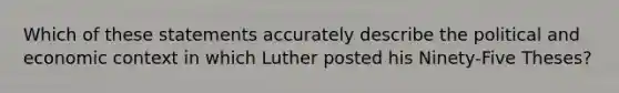 Which of these statements accurately describe the political and economic context in which Luther posted his Ninety-Five Theses?