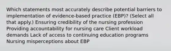 Which statements most accurately describe potential barriers to implementation of​ evidence-based practice​ (EBP)? ​(Select all that​ apply.) Ensuring credibility of the nursing profession Providing accountability for nursing care Client workload demands Lack of access to continuing education programs Nursing misperceptions about EBP