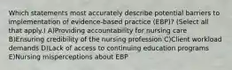 Which statements most accurately describe potential barriers to implementation of evidence-based practice (EBP)? (Select all that apply.) A)Providing accountability for nursing care B)Ensuring credibility of the nursing profession C)Client workload demands D)Lack of access to continuing education programs E)Nursing misperceptions about EBP