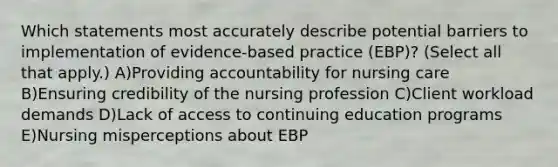 Which statements most accurately describe potential barriers to implementation of evidence-based practice (EBP)? (Select all that apply.) A)Providing accountability for nursing care B)Ensuring credibility of the nursing profession C)Client workload demands D)Lack of access to continuing education programs E)Nursing misperceptions about EBP