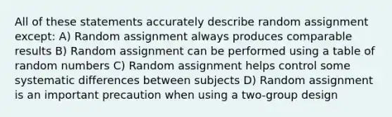 All of these statements accurately describe random assignment except: A) Random assignment always produces comparable results B) Random assignment can be performed using a table of random numbers C) Random assignment helps control some systematic differences between subjects D) Random assignment is an important precaution when using a two-group design