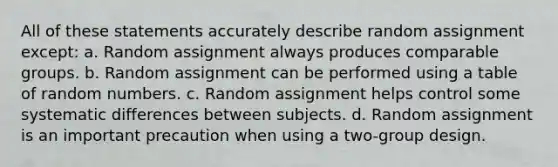 All of these statements accurately describe random assignment except: a. Random assignment always produces comparable groups. b. Random assignment can be performed using a table of random numbers. c. Random assignment helps control some systematic differences between subjects. d. Random assignment is an important precaution when using a two-group design.